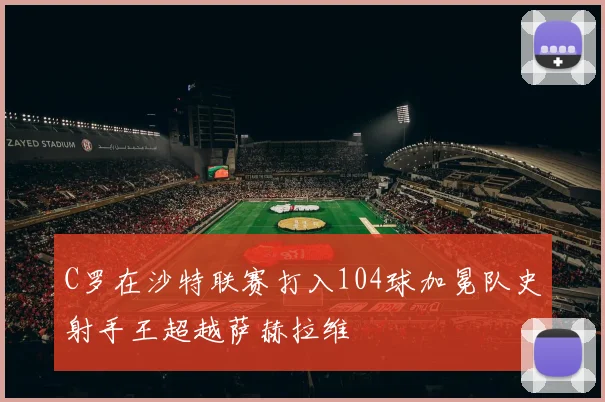 C罗在沙特联赛打入104球加冕队史射手王超越萨赫拉维
