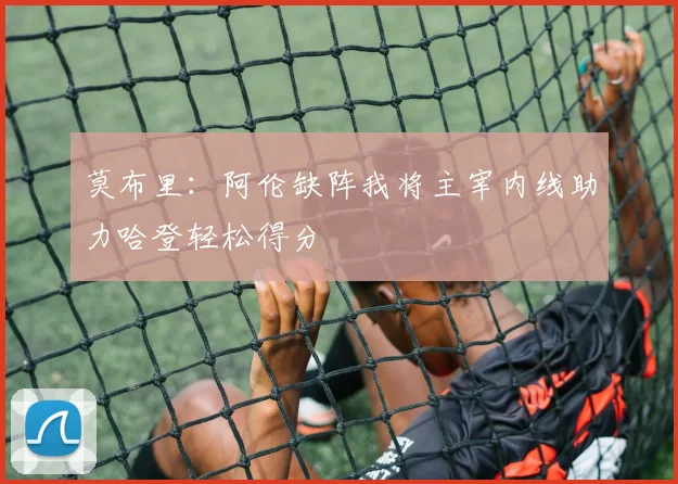 莫布里：阿伦缺阵我将主宰内线助力哈登轻松得分