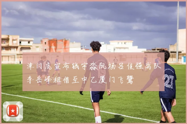 津门虎宣布钱宇淼阮杨吕佳强离队李岳峰租借至中乙厦门飞鹭