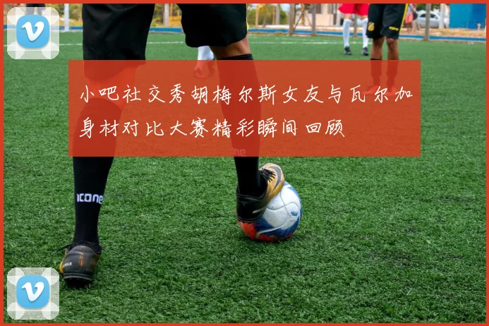 小吧社交秀胡梅尔斯女友与瓦尔加身材对比大赛精彩瞬间回顾