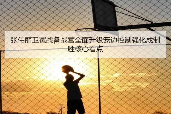 张伟丽卫冕战备战营全面升级笼边控制强化成制胜核心看点