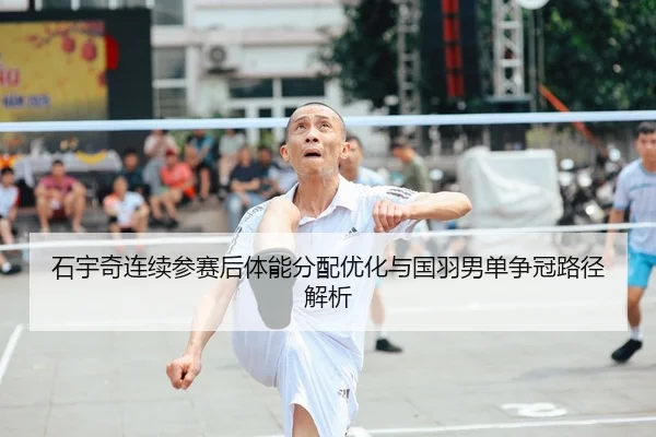 石宇奇连续参赛后体能分配优化与国羽男单争冠路径解析
