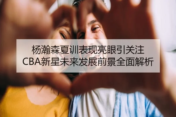 杨瀚森夏训表现亮眼引关注 CBA新星未来发展前景全面解析