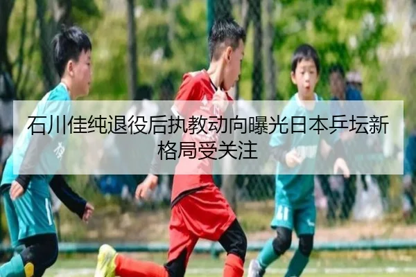 石川佳纯退役后执教动向曝光日本乒坛新格局受关注