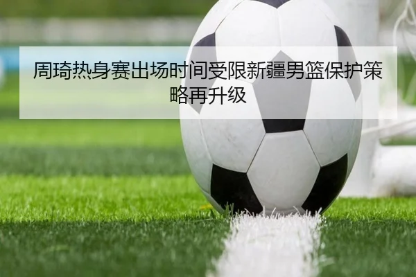 周琦热身赛出场时间受限新疆男篮保护策略再升级