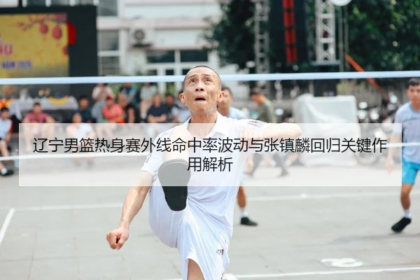 辽宁男篮热身赛外线命中率波动与张镇麟回归关键作用解析